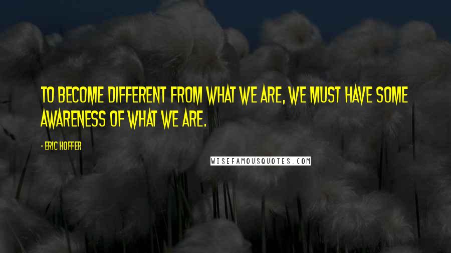 Eric Hoffer Quotes: To become different from what we are, we must have some awareness of what we are.