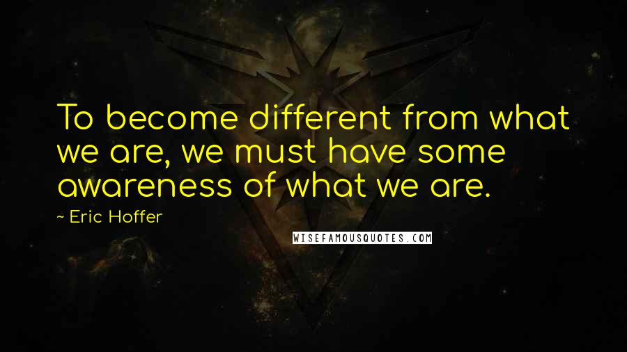 Eric Hoffer Quotes: To become different from what we are, we must have some awareness of what we are.