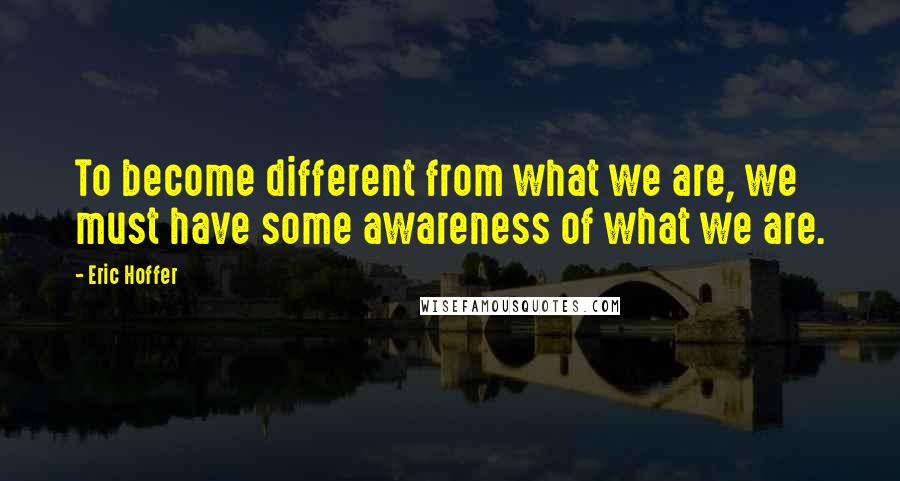 Eric Hoffer Quotes: To become different from what we are, we must have some awareness of what we are.