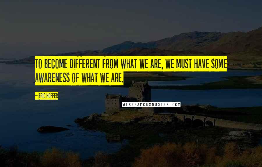 Eric Hoffer Quotes: To become different from what we are, we must have some awareness of what we are.
