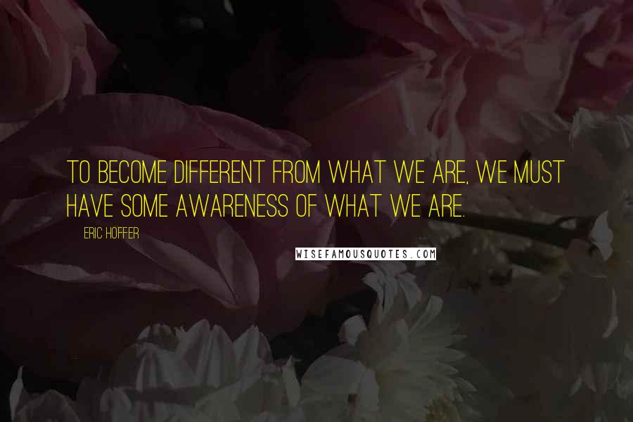 Eric Hoffer Quotes: To become different from what we are, we must have some awareness of what we are.