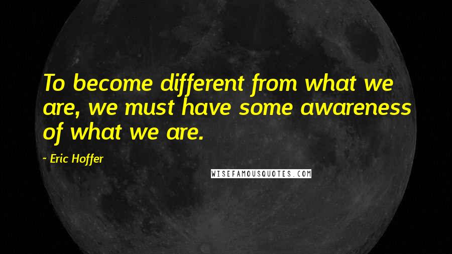 Eric Hoffer Quotes: To become different from what we are, we must have some awareness of what we are.
