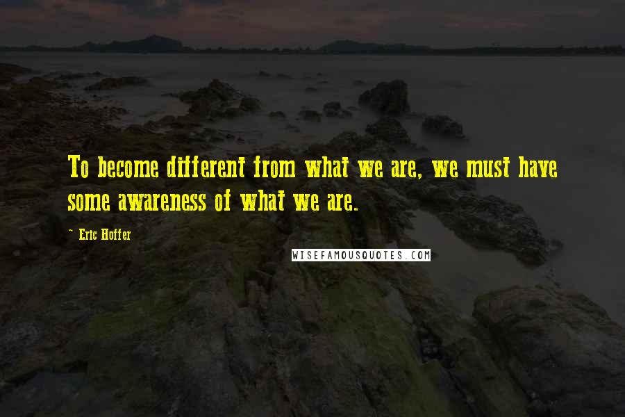 Eric Hoffer Quotes: To become different from what we are, we must have some awareness of what we are.