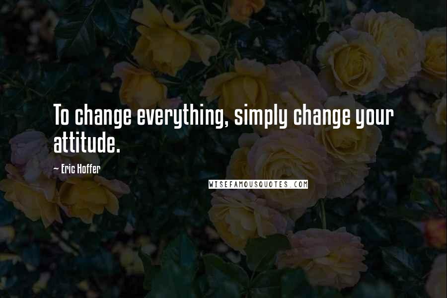 Eric Hoffer Quotes: To change everything, simply change your attitude.