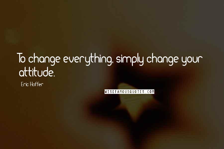 Eric Hoffer Quotes: To change everything, simply change your attitude.