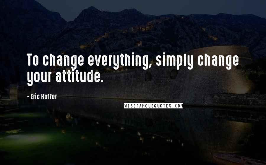 Eric Hoffer Quotes: To change everything, simply change your attitude.