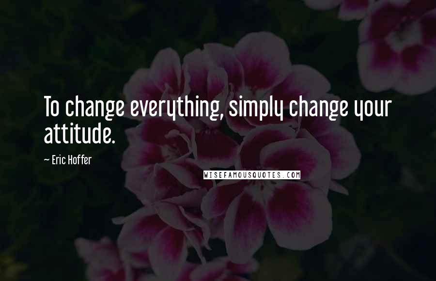 Eric Hoffer Quotes: To change everything, simply change your attitude.