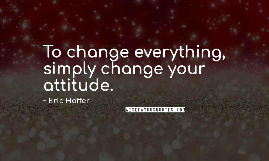 Eric Hoffer Quotes: To change everything, simply change your attitude.