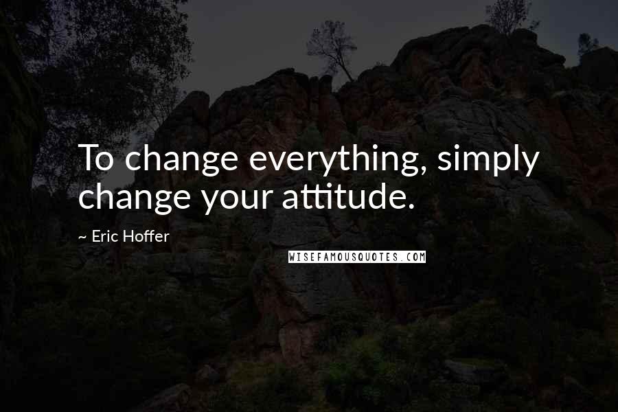 Eric Hoffer Quotes: To change everything, simply change your attitude.