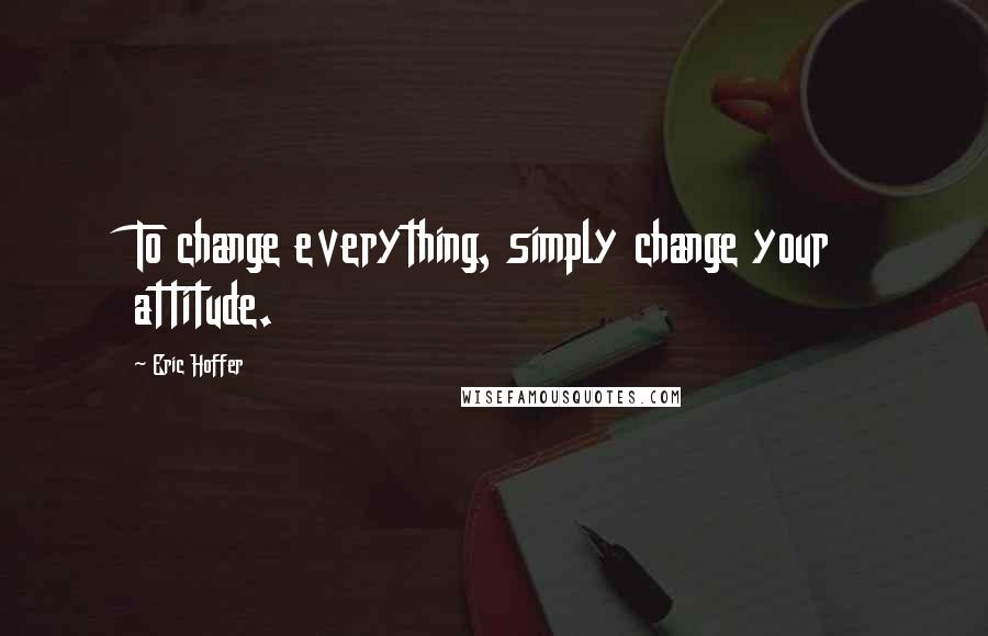 Eric Hoffer Quotes: To change everything, simply change your attitude.