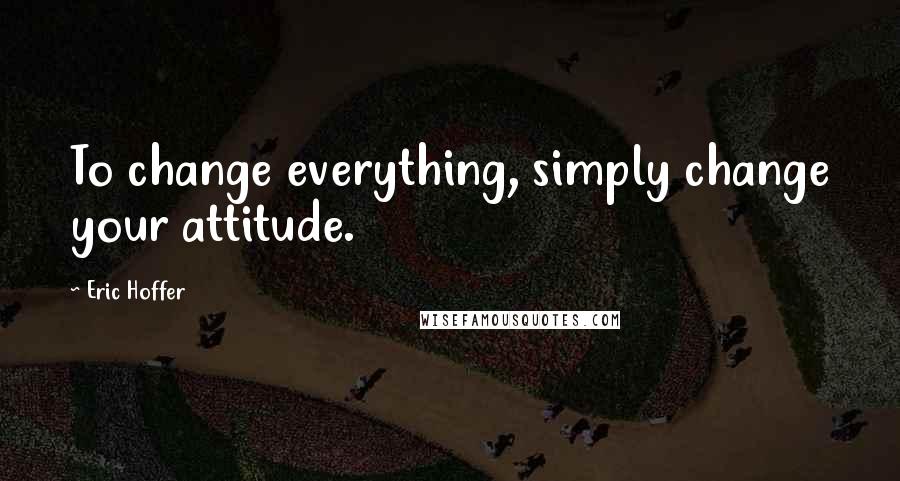 Eric Hoffer Quotes: To change everything, simply change your attitude.