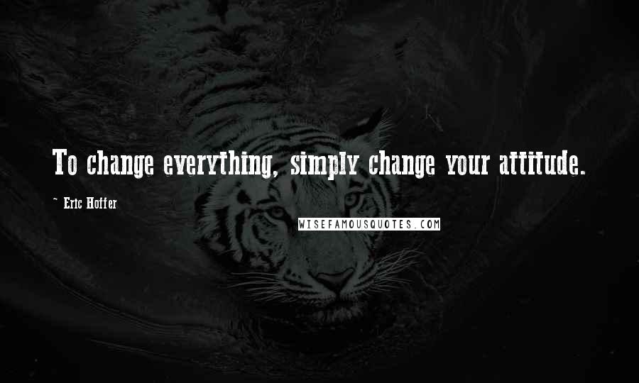 Eric Hoffer Quotes: To change everything, simply change your attitude.