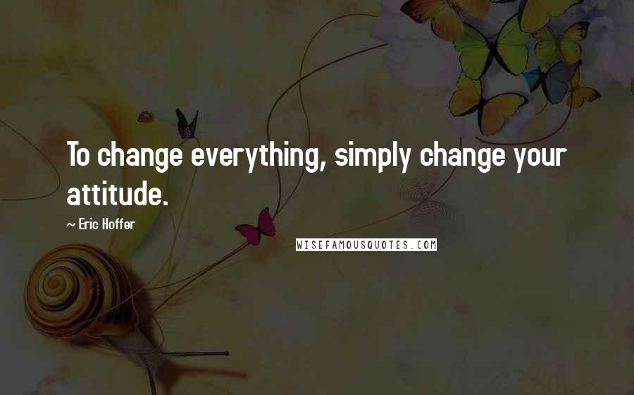 Eric Hoffer Quotes: To change everything, simply change your attitude.