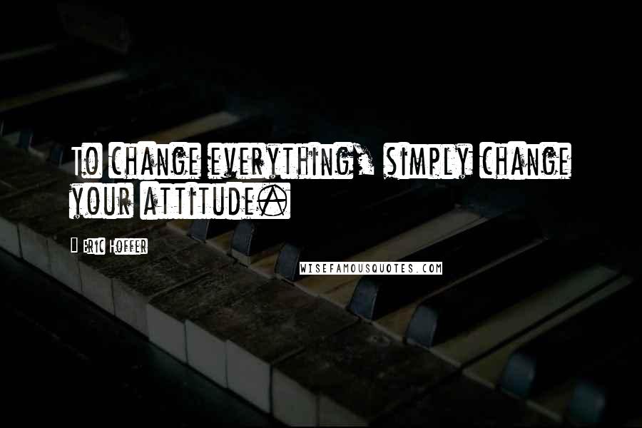Eric Hoffer Quotes: To change everything, simply change your attitude.
