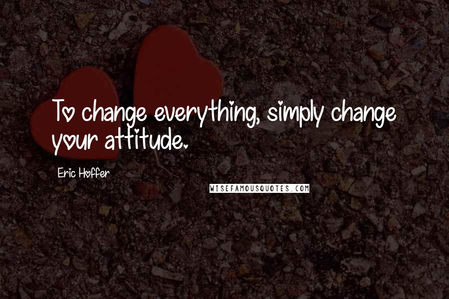 Eric Hoffer Quotes: To change everything, simply change your attitude.