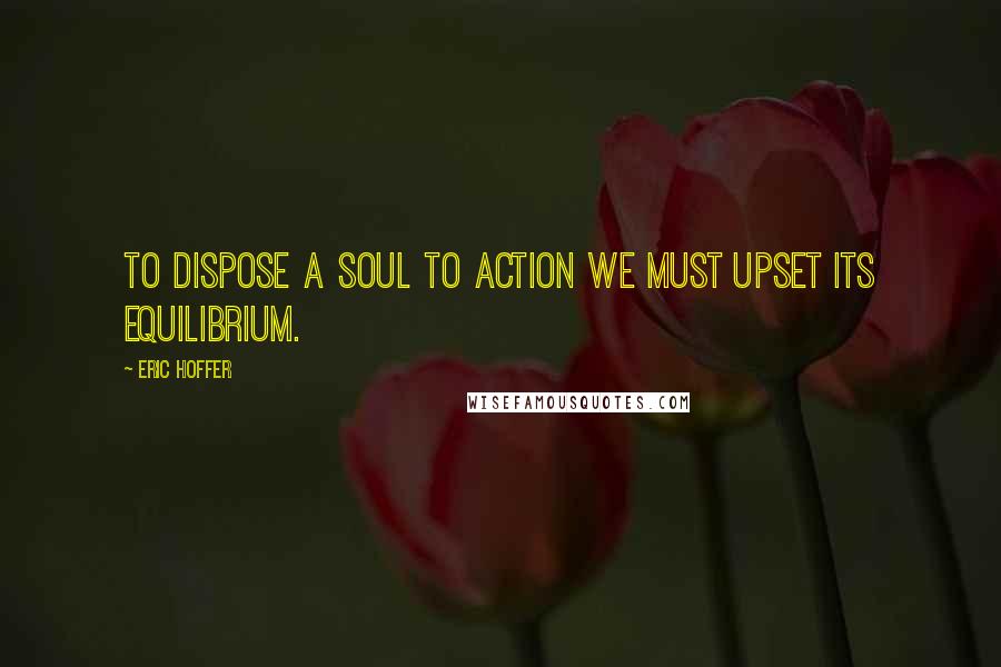 Eric Hoffer Quotes: To dispose a soul to action we must upset its equilibrium.