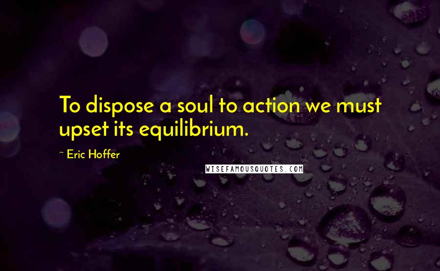 Eric Hoffer Quotes: To dispose a soul to action we must upset its equilibrium.