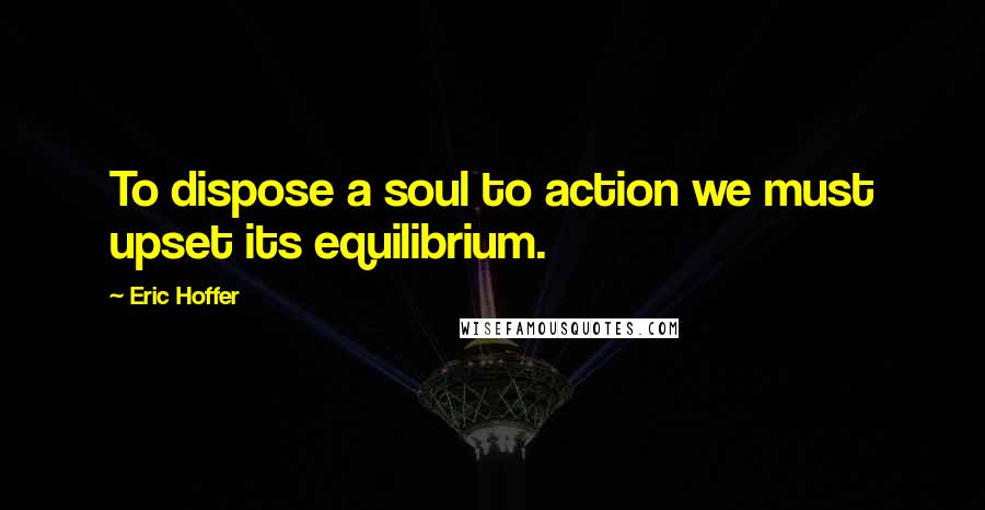 Eric Hoffer Quotes: To dispose a soul to action we must upset its equilibrium.