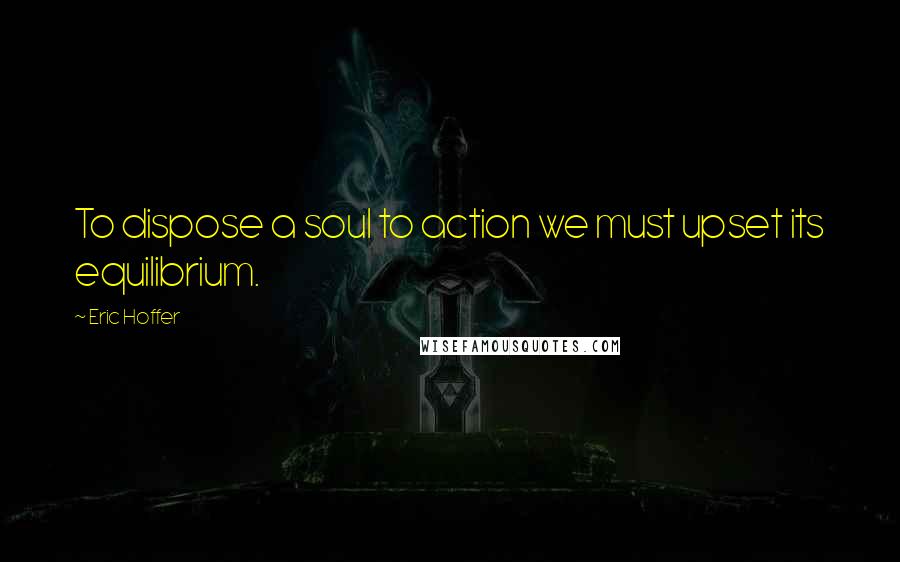 Eric Hoffer Quotes: To dispose a soul to action we must upset its equilibrium.