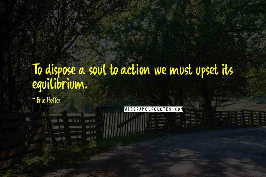 Eric Hoffer Quotes: To dispose a soul to action we must upset its equilibrium.