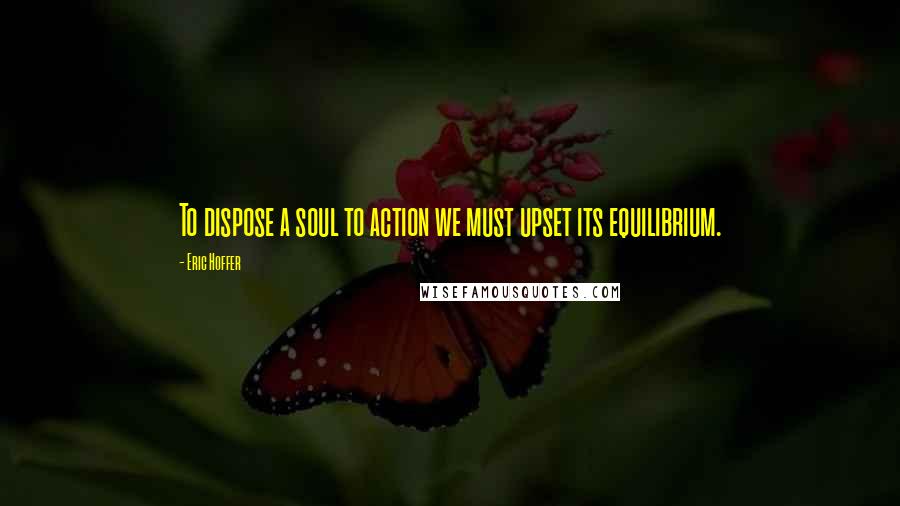 Eric Hoffer Quotes: To dispose a soul to action we must upset its equilibrium.