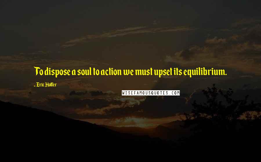 Eric Hoffer Quotes: To dispose a soul to action we must upset its equilibrium.
