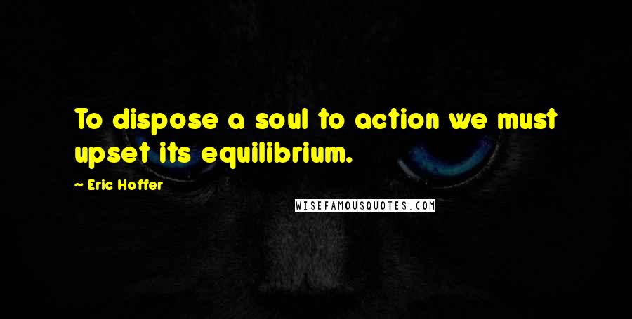 Eric Hoffer Quotes: To dispose a soul to action we must upset its equilibrium.