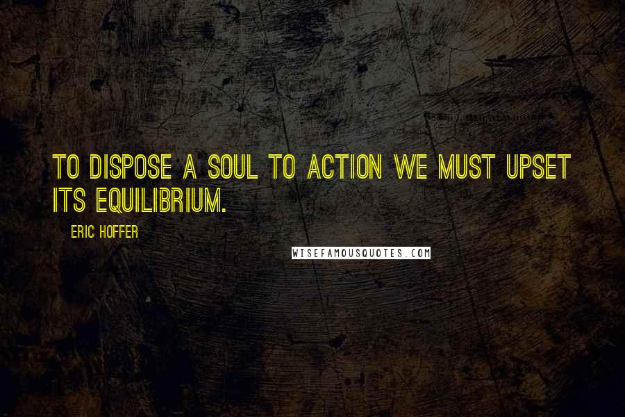 Eric Hoffer Quotes: To dispose a soul to action we must upset its equilibrium.