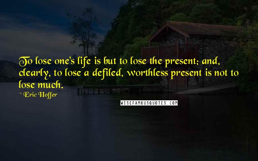 Eric Hoffer Quotes: To lose one's life is but to lose the present; and, clearly, to lose a defiled, worthless present is not to lose much.