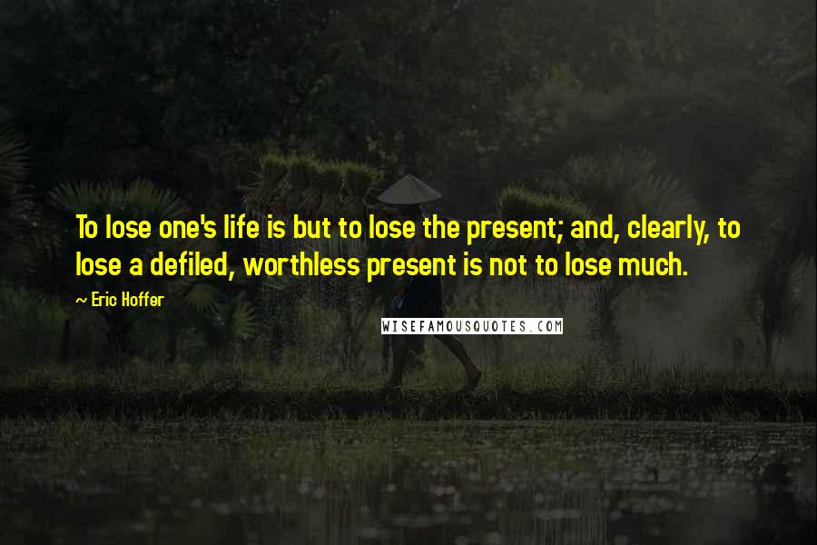 Eric Hoffer Quotes: To lose one's life is but to lose the present; and, clearly, to lose a defiled, worthless present is not to lose much.