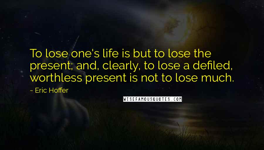 Eric Hoffer Quotes: To lose one's life is but to lose the present; and, clearly, to lose a defiled, worthless present is not to lose much.