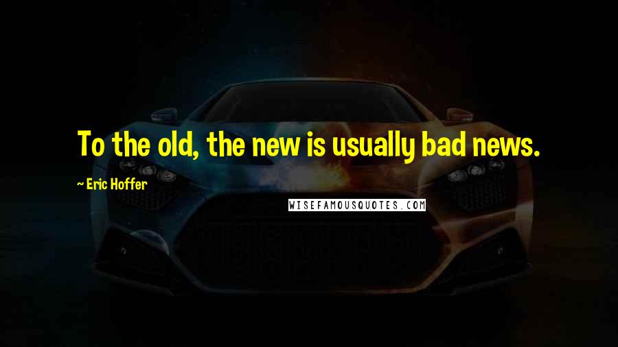 Eric Hoffer Quotes: To the old, the new is usually bad news.