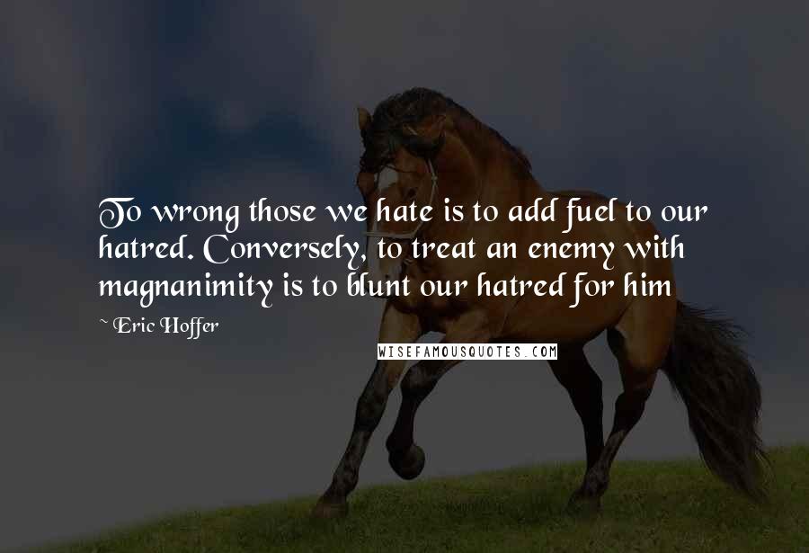 Eric Hoffer Quotes: To wrong those we hate is to add fuel to our hatred. Conversely, to treat an enemy with magnanimity is to blunt our hatred for him