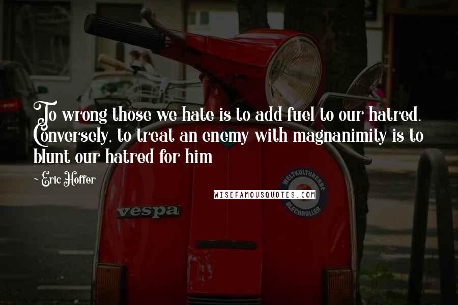 Eric Hoffer Quotes: To wrong those we hate is to add fuel to our hatred. Conversely, to treat an enemy with magnanimity is to blunt our hatred for him