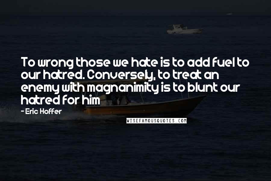 Eric Hoffer Quotes: To wrong those we hate is to add fuel to our hatred. Conversely, to treat an enemy with magnanimity is to blunt our hatred for him