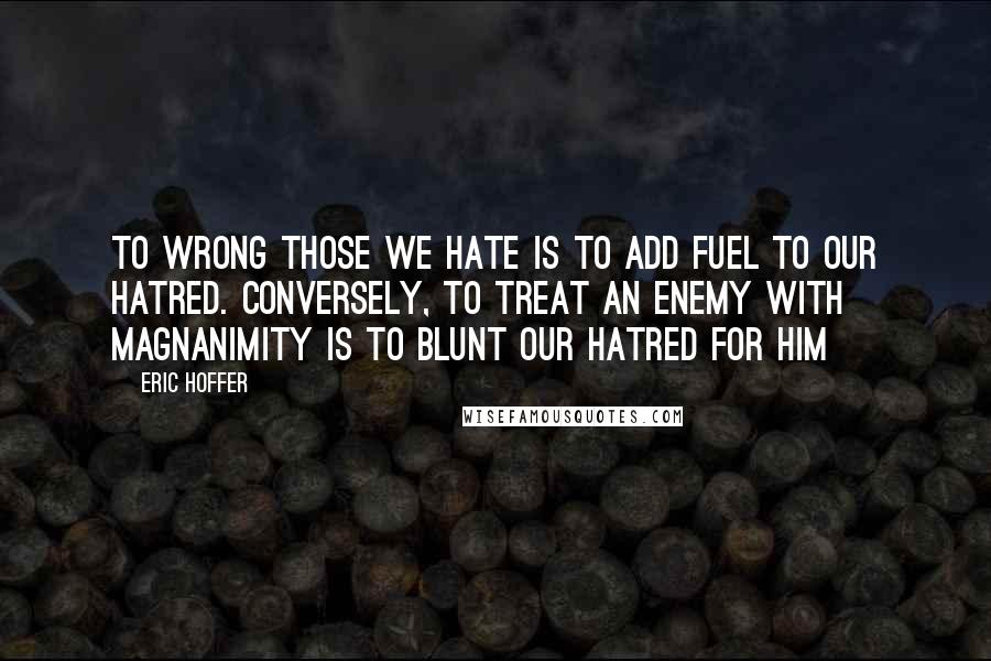 Eric Hoffer Quotes: To wrong those we hate is to add fuel to our hatred. Conversely, to treat an enemy with magnanimity is to blunt our hatred for him