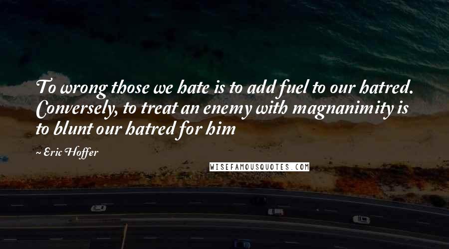 Eric Hoffer Quotes: To wrong those we hate is to add fuel to our hatred. Conversely, to treat an enemy with magnanimity is to blunt our hatred for him