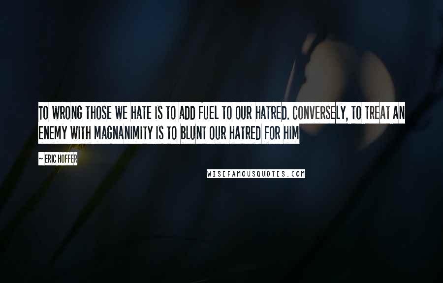 Eric Hoffer Quotes: To wrong those we hate is to add fuel to our hatred. Conversely, to treat an enemy with magnanimity is to blunt our hatred for him