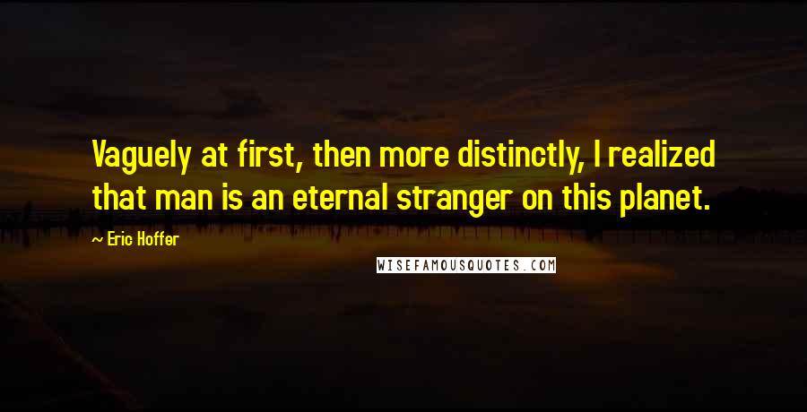 Eric Hoffer Quotes: Vaguely at first, then more distinctly, I realized that man is an eternal stranger on this planet.