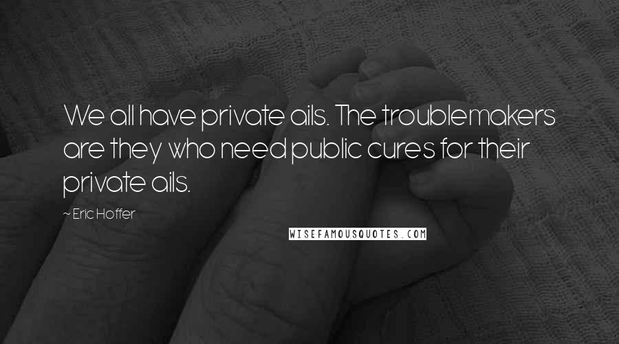 Eric Hoffer Quotes: We all have private ails. The troublemakers are they who need public cures for their private ails.