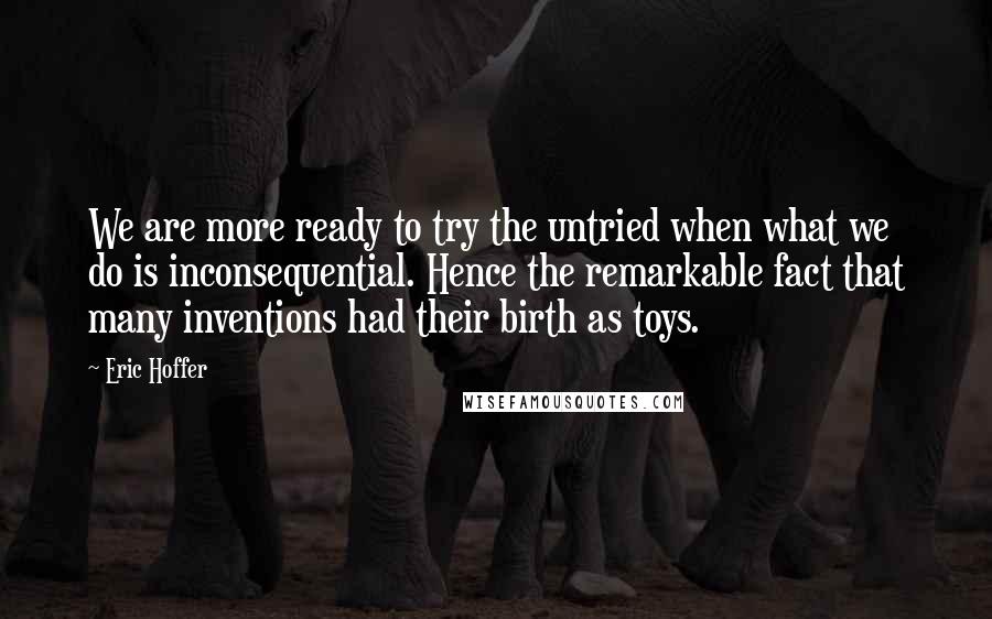 Eric Hoffer Quotes: We are more ready to try the untried when what we do is inconsequential. Hence the remarkable fact that many inventions had their birth as toys.