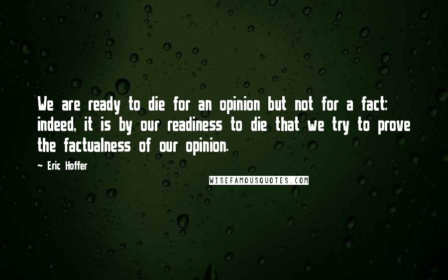 Eric Hoffer Quotes: We are ready to die for an opinion but not for a fact: indeed, it is by our readiness to die that we try to prove the factualness of our opinion.