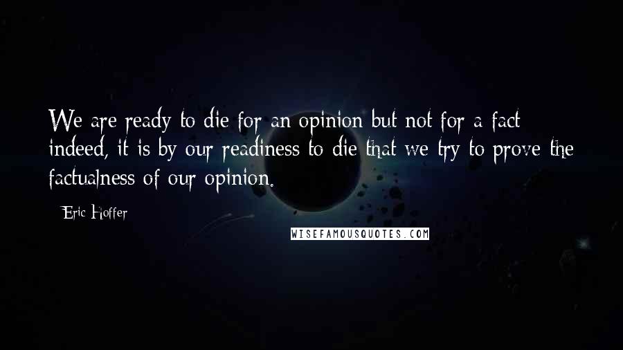 Eric Hoffer Quotes: We are ready to die for an opinion but not for a fact: indeed, it is by our readiness to die that we try to prove the factualness of our opinion.