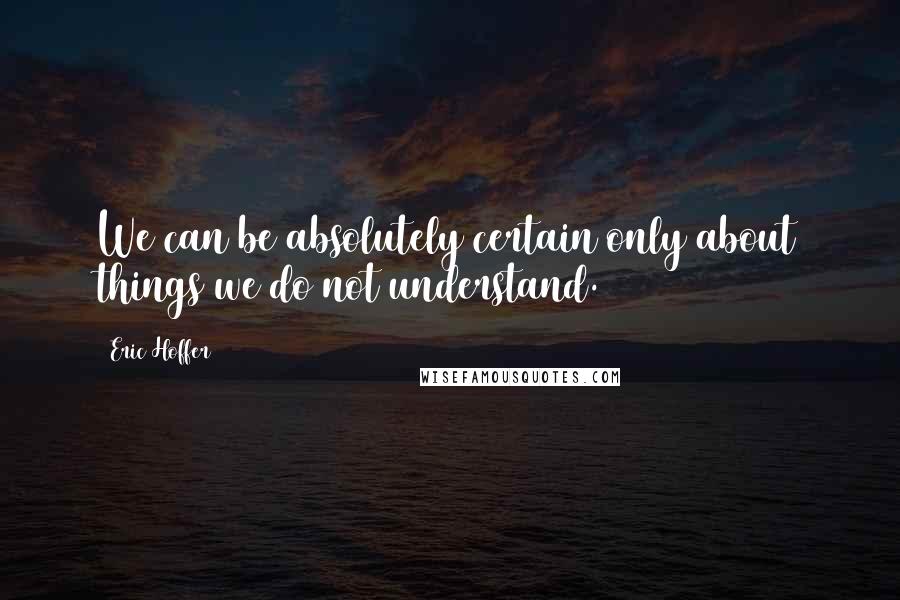 Eric Hoffer Quotes: We can be absolutely certain only about things we do not understand.