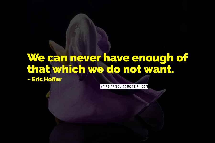Eric Hoffer Quotes: We can never have enough of that which we do not want.