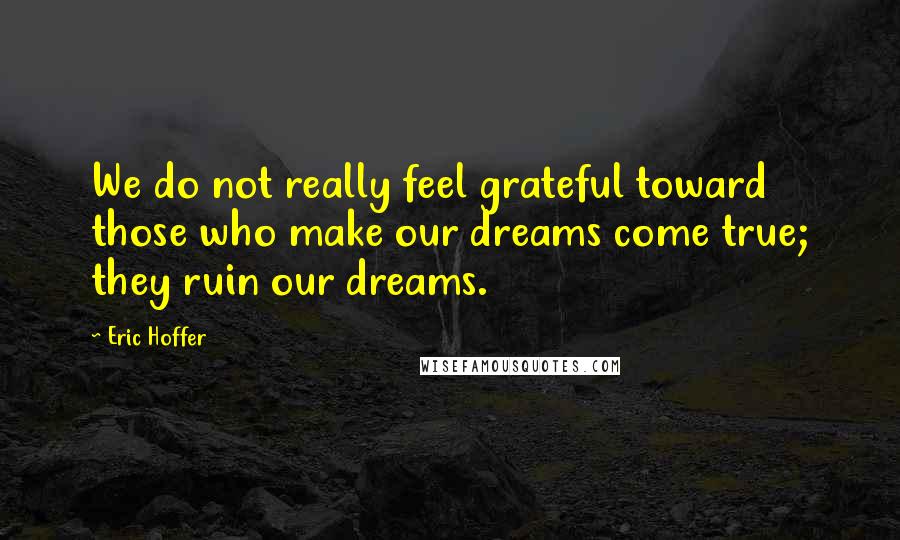 Eric Hoffer Quotes: We do not really feel grateful toward those who make our dreams come true; they ruin our dreams.