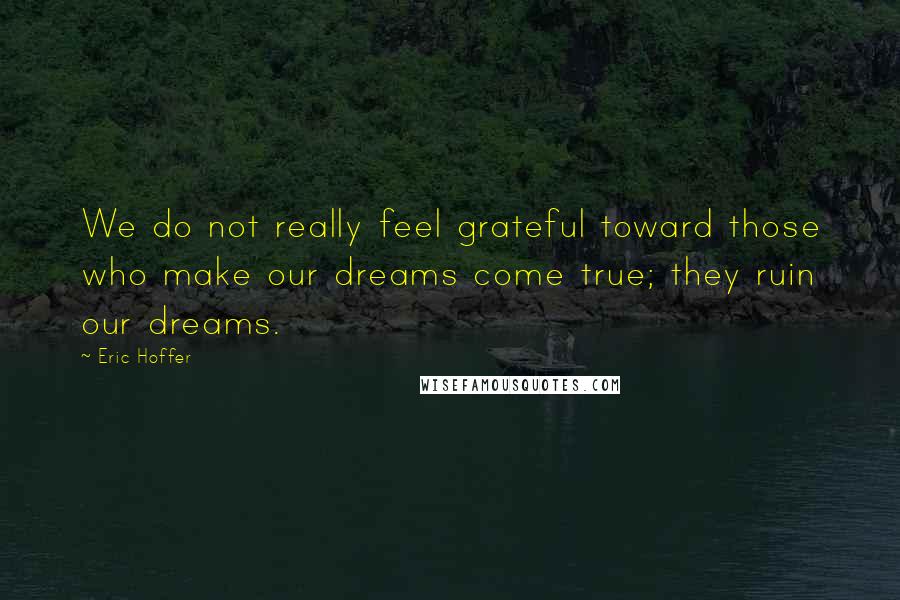 Eric Hoffer Quotes: We do not really feel grateful toward those who make our dreams come true; they ruin our dreams.