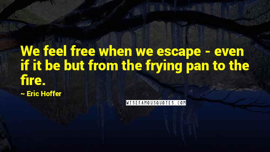 Eric Hoffer Quotes: We feel free when we escape - even if it be but from the frying pan to the fire.