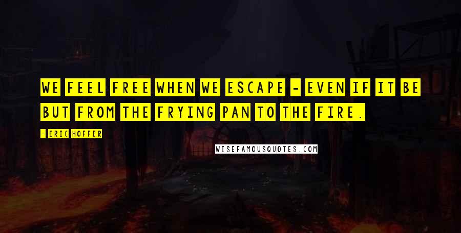 Eric Hoffer Quotes: We feel free when we escape - even if it be but from the frying pan to the fire.