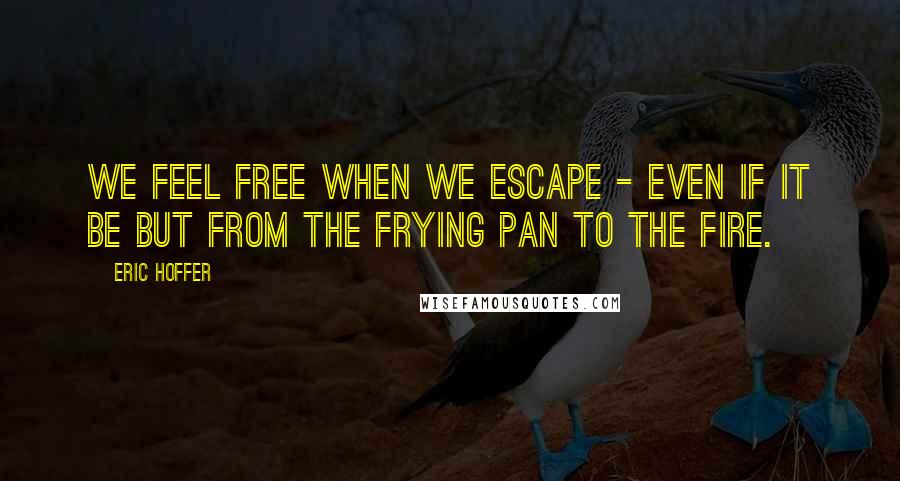 Eric Hoffer Quotes: We feel free when we escape - even if it be but from the frying pan to the fire.